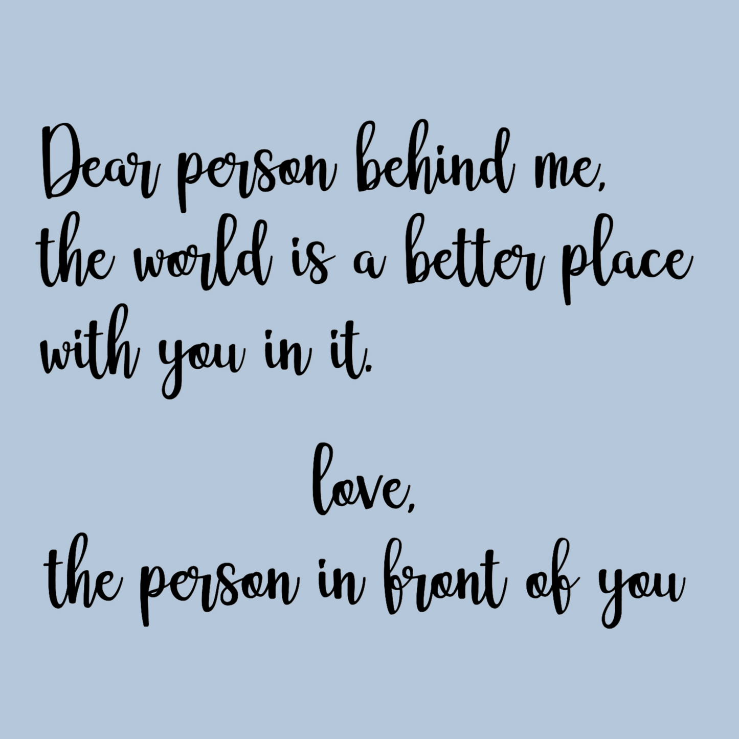 This is the back view of the sweatshirt design / up close view. The design says "dear person behind me, the world is a better place with you in it. Love the person in front of you." on a light blue background.