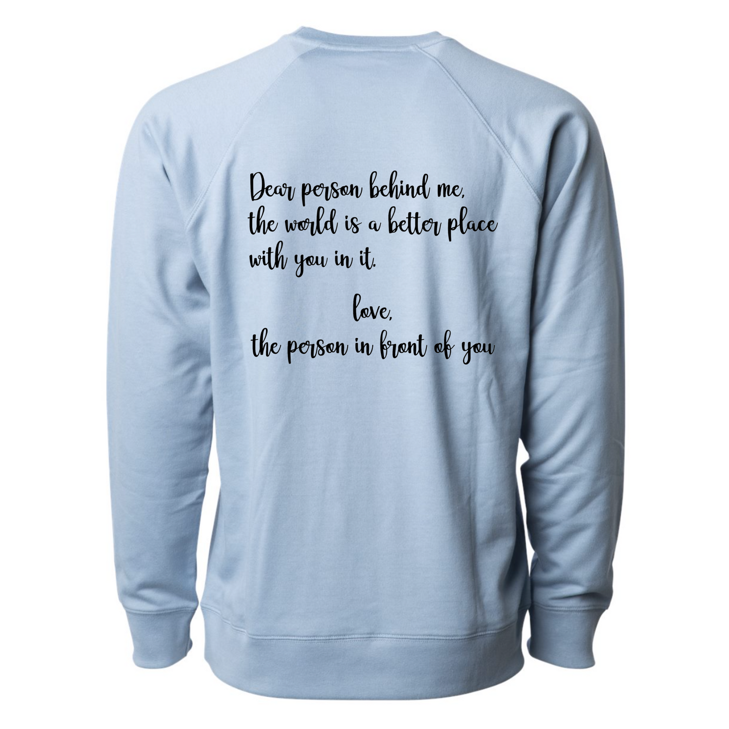 Dear Person Behind Me - Pull Over Sweatshirt in light blue. Designs are in black. The back says "Dear person behind me, the world is a better place with you in it. Love the person in front of you" in a cursive design. The front design is on the right hand side, as a small pocket square with the saying "be kind to your mind" in cursive with a heart and semi colon surrounding it. This is the back view of the sweatshirt.