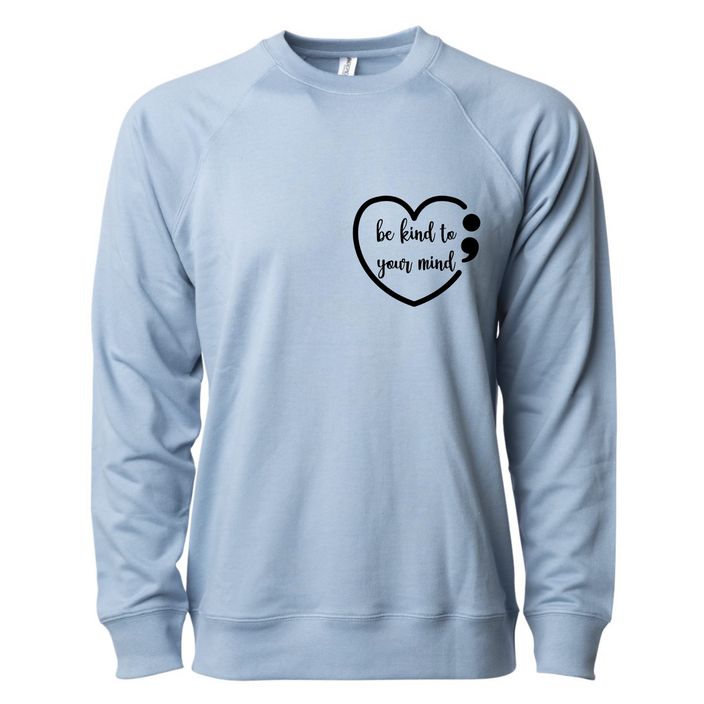 Dear Person Behind Me - Pull Over Sweatshirt in light blue. Designs are in black. The back says "Dear person behind me, the world is a better place with you in it. Love the person in front of you" in a cursive design. The front design is on the right hand side, as a small pocket square with the saying "be kind to your mind" in cursive with a heart and semi colon surrounding it. This is the front view of the sweatshirt.